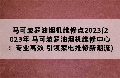 马可波罗油烟机维修点2023(2023年 马可波罗油烟机维修中心：专业高效 引领家电维修新潮流)